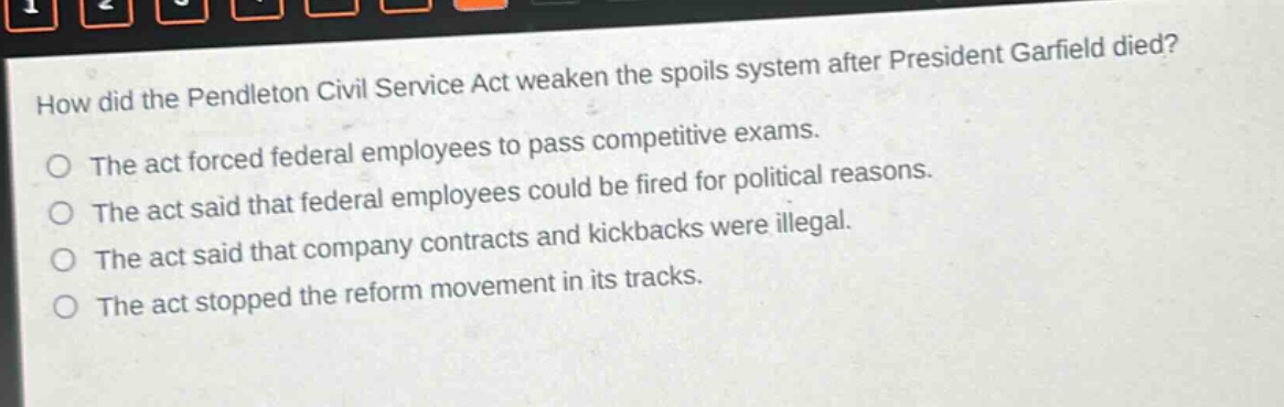 how did the pendleton civil service act weaken the spoils system after president garfield died?\nthe act forced federal employees to pass competitive exams.\nthe act said that federal employees could be fired for political reasons.\nthe act said that company contracts and kickbacks were illegal.\nthe act stopped the reform movement in its tracks.