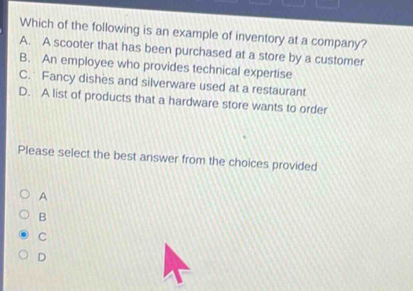 which of the following is an example of inventory at a company? a. a scooter that has been purchased at a store by a customer b. an employee who provides technical expertise c. fancy dishes and silverware used at a restaurant d. a list of products that a hardware store wants to order please select the best answer from the choices provided