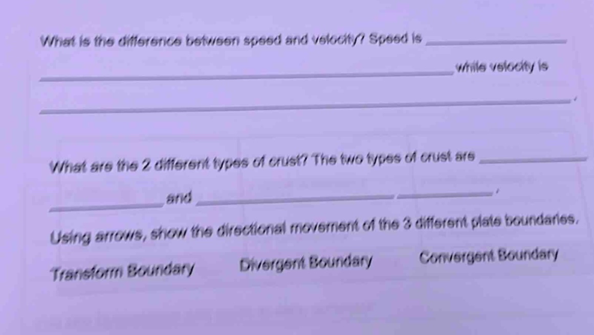 what is the difference between speed and velocity? speed is ____________ while velocity is ____________. what are the 2 different types of crust? the two types of crust are ____________ and ____________. using arrows, show the directional movement of the 3 different plate boundaries. transform boundary divergent boundary convergent boundary