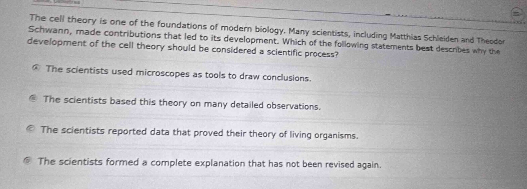 the cell theory is one of the foundations of modern biology. many scientists, including matthias schleiden and theodor schwann, made contributions that led to its development. which of the following statements best describes why the development of the cell theory should be considered a scientific process?\na the scientists used microscopes as tools to draw conclusions.\nb the scientists based this theory on many detailed observations.\nc the scientists reported data that proved their theory of living organisms.\nd the scientists formed a complete explanation that has not been revised again.
