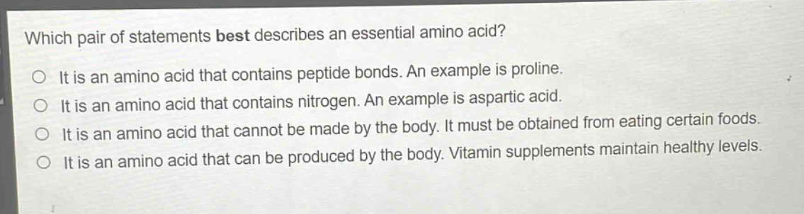 which pair of statements best describes an essential amino acid?\no it is an amino acid that contains peptide bonds. an example is proline.\no it is an amino acid that contains nitrogen. an example is aspartic acid.\no it is an amino acid that cannot be made by the body. it must be obtained from eating certain foods.\no it is an amino acid that can be produced by the body. vitamin supplements maintain healthy levels.