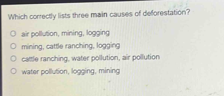 which correctly lists three main causes of deforestation?\no air pollution, mining, logging\no mining, cattle ranching, logging\no cattle ranching, water pollution, air pollution\no water pollution, logging, mining