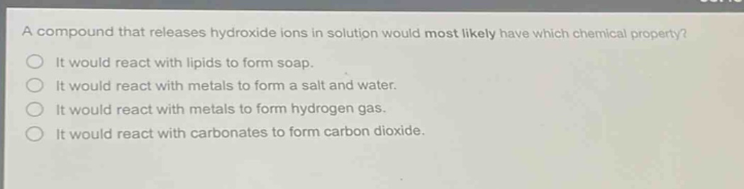 a compound that releases hydroxide ions in solution would most likely have which chemical property?\nit would react with lipids to form soap.\nit would react with metals to form a salt and water.\nit would react with metals to form hydrogen gas.\nit would react with carbonates to form carbon dioxide.