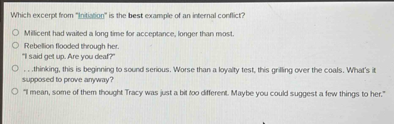 which excerpt from \initiation\ is the best example of an internal conflict?\n○ millicent had waited a long time for acceptance, longer than most.\n○ rebellion flooded through her.\n\i said get up. are you deaf?\\n○...thinking, this is beginning to sound serious. worse than a loyalty test, this grilling over the coals. whats it supposed to prove anyway?\n○ \i mean, some of them thought tracy was just a bit too different. maybe you could suggest a few things to her.\