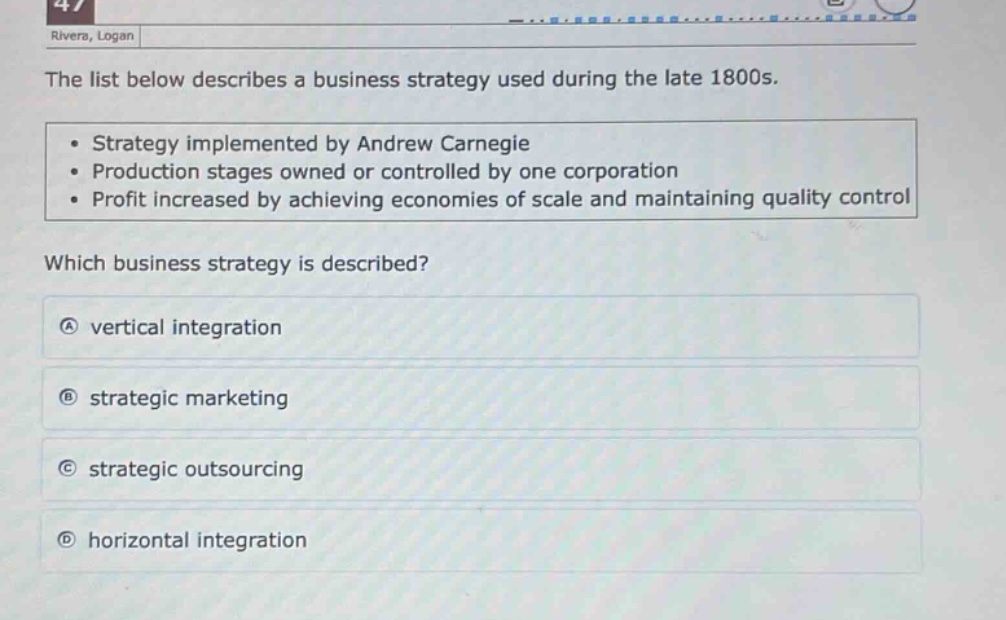 the list below describes a business strategy used during the late 1800s.\n• strategy implemented by andrew carnegie\n• production stages owned or controlled by one corporation\n• profit increased by achieving economies of scale and maintaining quality control\nwhich business strategy is described?\na vertical integration\nb strategic marketing\nc strategic outsourcing\nd horizontal integration
