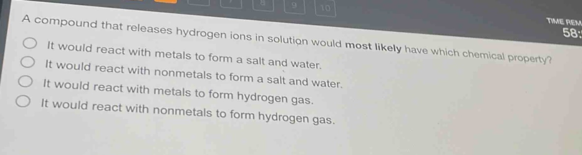 a compound that releases hydrogen ions in solution would most likely have which chemical property?\nit would react with metals to form a salt and water.\nit would react with nonmetals to form a salt and water.\nit would react with metals to form hydrogen gas.\nit would react with nonmetals to form hydrogen gas.