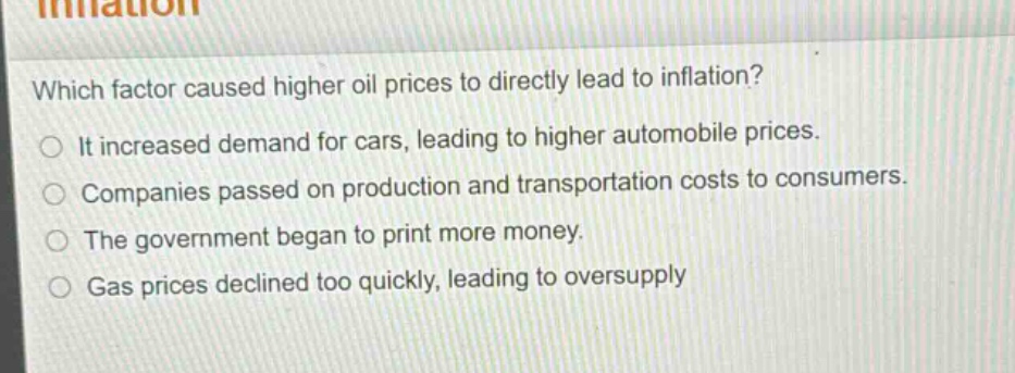 which factor caused higher oil prices to directly lead to inflation?\nit increased demand for cars, leading to higher automobile prices.\ncompanies passed on production and transportation costs to consumers.\nthe government began to print more money.\ngas prices declined too quickly, leading to oversupply