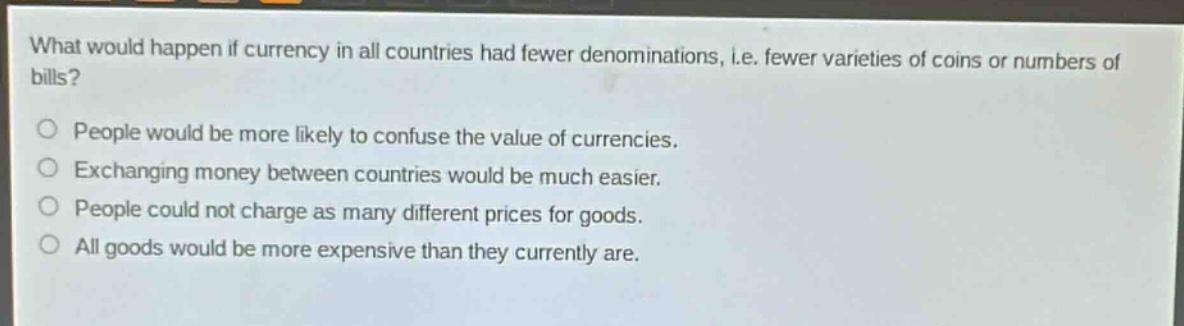 what would happen if currency in all countries had fewer denominations, i.e. fewer varieties of coins or numbers of bills?\no people would be more likely to confuse the value of currencies.\no exchanging money between countries would be much easier.\no people could not charge as many different prices for goods.\no all goods would be more expensive than they currently are.