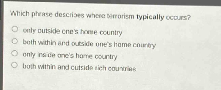 which phrase describes where terrorism typically occurs?\nonly outside ones home country\nboth within and outside ones home country\nonly inside ones home country\nboth within and outside rich countries