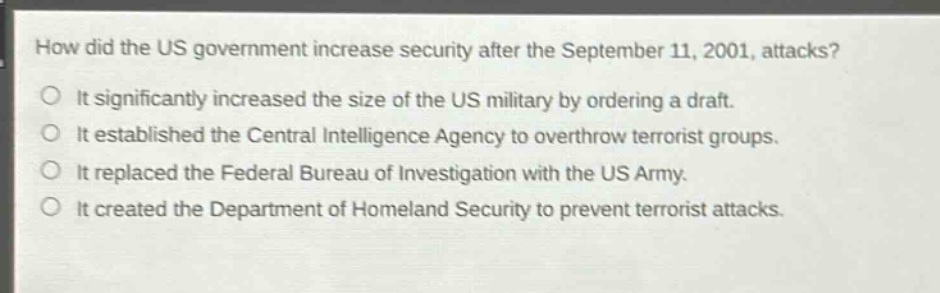 how did the us government increase security after the september 11, 2001, attacks?\nit significantly increased the size of the us military by ordering a draft.\nit established the central intelligence agency to overthrow terrorist groups.\nit replaced the federal bureau of investigation with the us army.\nit created the department of homeland security to prevent terrorist attacks.