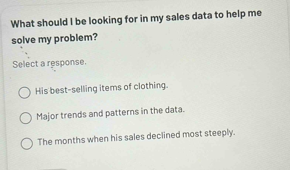 what should i be looking for in my sales data to help me solve my problem? select a response. his best - selling items of clothing. major trends and patterns in the data. the months when his sales declined most steeply.