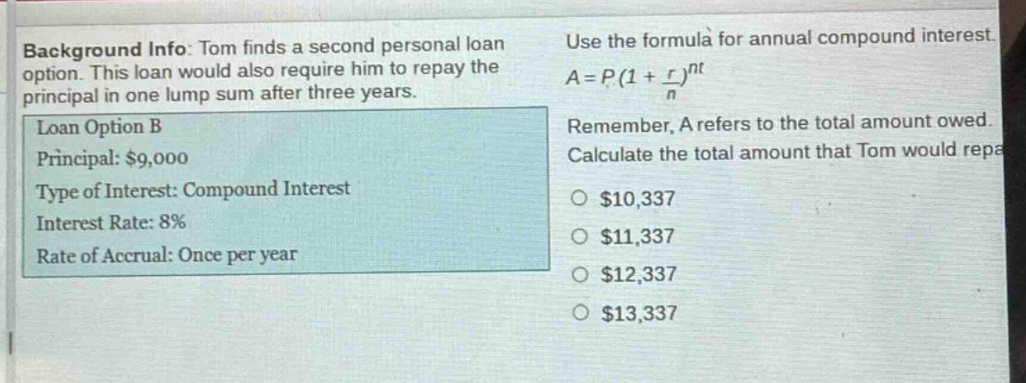background info: tom finds a second personal loan option. this loan would also require him to repay the principal in one lump sum after three years. loan option b principal: $9,000 type of interest: compound interest interest rate: 8% rate of accrual: once per year use the formula for annual compound interest. $a = p(1+\frac{r}{n})^{nt}$ remember, a refers to the total amount owed. calculate the total amount that tom would repay. $10,337 $11,337 $12,337 $13,337
