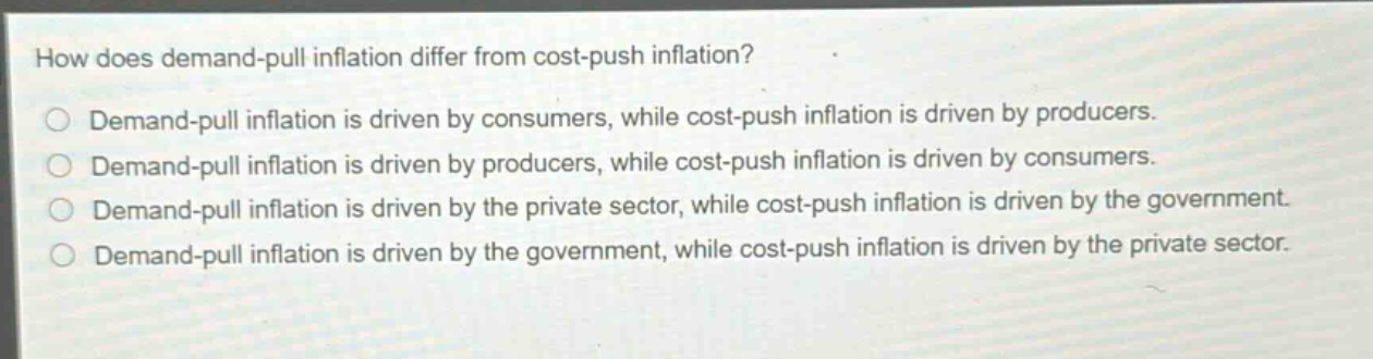 how does demand - pull inflation differ from cost - push inflation?\ndemand - pull inflation is driven by consumers, while cost - push inflation is driven by producers.\ndemand - pull inflation is driven by producers, while cost - push inflation is driven by consumers.\ndemand - pull inflation is driven by the private sector, while cost - push inflation is driven by the government.\ndemand - pull inflation is driven by the government, while cost - push inflation is driven by the private sector.