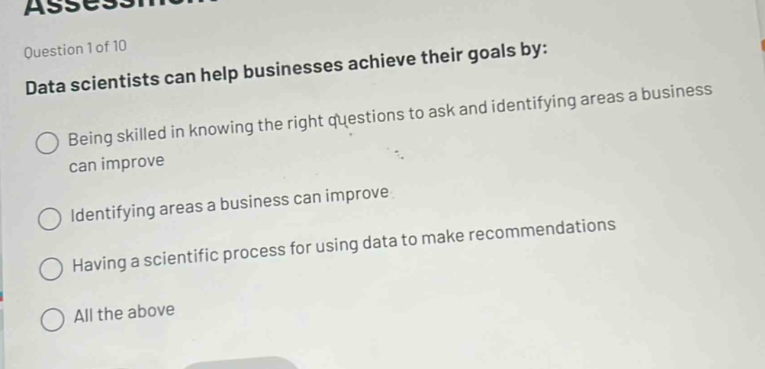 question 1 of 10\ndata scientists can help businesses achieve their goals by:\nbeing skilled in knowing the right questions to ask and identifying areas a business can improve\nidentifying areas a business can improve\nhaving a scientific process for using data to make recommendations\nall the above