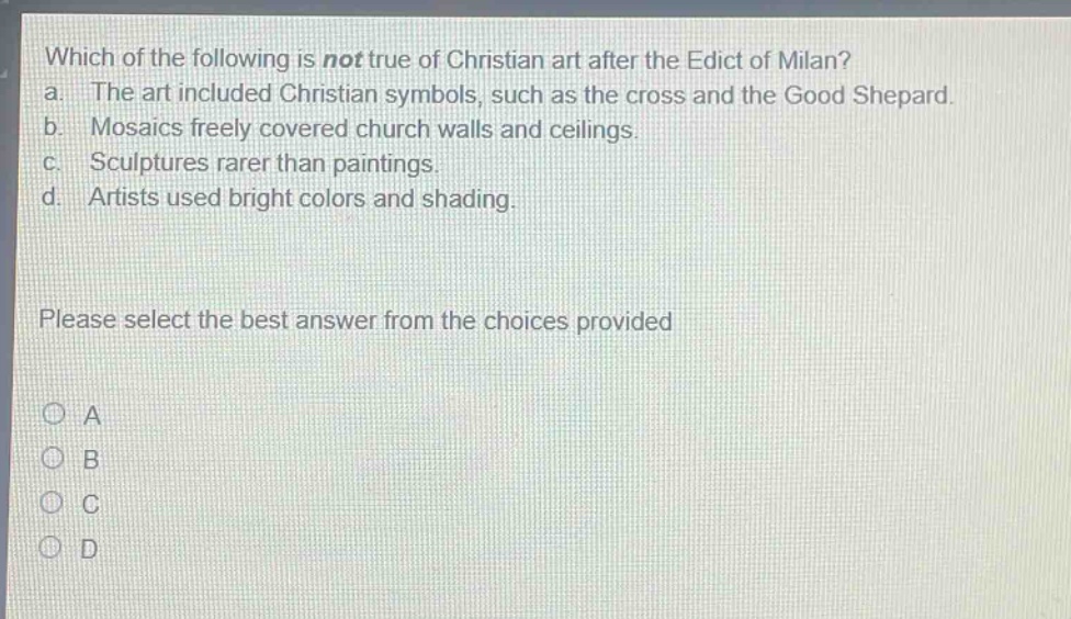 which of the following is not true of christian art after the edict of milan?\na. the art included christian symbols, such as the cross and the good shepard.\nb. mosaics freely covered church walls and ceilings.\nc. sculptures rarer than paintings.\nd. artists used bright colors and shading.\nplease select the best answer from the choices provided\na\nb\nc\nd