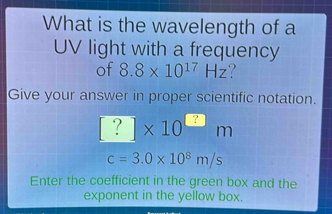 what is the wavelength of a uv light with a frequency of 8.8 x 10^17 hz? give your answer in proper scientific notation. ? x 10^? m c = 3.0 x 10^8 m/s enter the coefficient in the green box and the exponent in the yellow box.