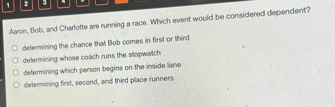 aaron, bob, and charlotte are running a race. which event would be considered dependent?\n○ determining the chance that bob comes in first or third\n○ determining whose coach runs the stopwatch\n○ determining which person begins on the inside lane\n○ determining first, second, and third place runners