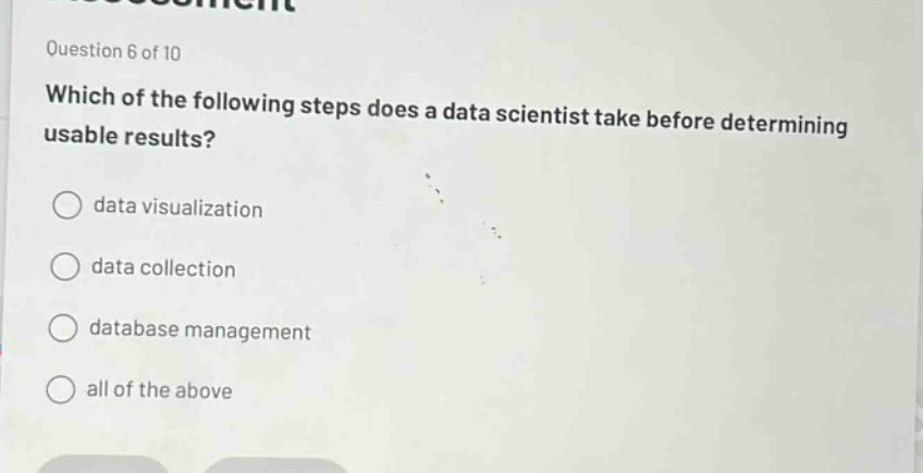question 6 of 10\nwhich of the following steps does a data scientist take before determining usable results?\ndata visualization\ndata collection\ndatabase management\nall of the above