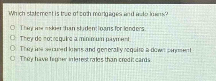 which statement is true of both mortgages and auto loans?\no they are riskier than student loans for lenders.\no they do not require a minimum payment.\no they are secured loans and generally require a down payment.\no they have higher interest rates than credit cards.