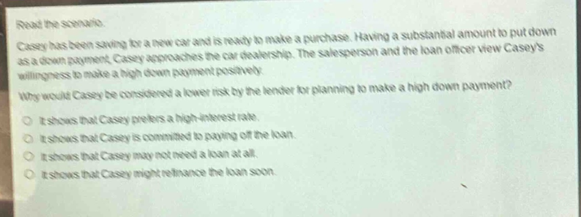 read the scenario.\ncasey has been saving for a new car and is ready to make a purchase. having a substantial amount to put down as a down - payment, casey approaches the car dealership. the salesperson and the loan officer view caseys willingness to make a high down payment positively.\nwhy would casey be considered a lower risk by the lender for planning to make a high down payment?\no it shows that casey prefers a high - interest rate.\no it shows that casey is committed to paying off the loan.\no it shows that casey may not need a loan at all.\no it shows that casey might refinance the loan soon.