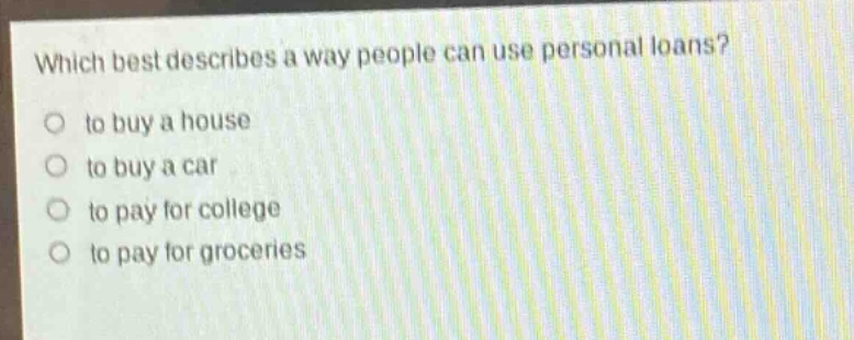 which best describes a way people can use personal loans?\no to buy a house\no to buy a car\no to pay for college\no to pay for groceries