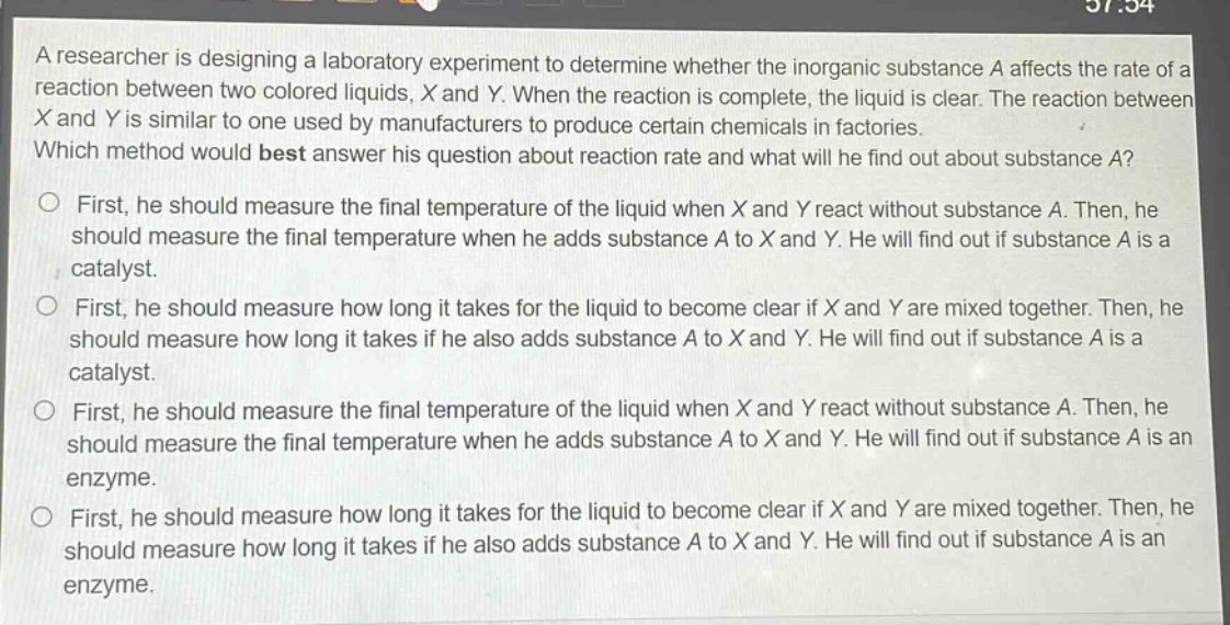 a researcher is designing a laboratory experiment to determine whether the inorganic substance a affects the rate of a reaction between two colored liquids, x and y. when the reaction is complete, the liquid is clear. the reaction between x and y is similar to one used by manufacturers to produce certain chemicals in factories. which method would best answer his question about reaction rate and what will he find out about substance a?\n○ first, he should measure the final temperature of the liquid when x and y react without substance a. then, he should measure the final temperature when he adds substance a to x and y. he will find out if substance a is a catalyst.\n○ first, he should measure how long it takes for the liquid to become clear if x and y are mixed together. then, he should measure how long it takes if he also adds substance a to x and y. he will find out if substance a is a catalyst.\n○ first, he should measure the final temperature of the liquid when x and y react without substance a. then, he should measure the final temperature when he adds substance a to x and y. he will find out if substance a is an enzyme.\n○ first, he should measure how long it takes for the liquid to become clear if x and y are mixed together. then, he should measure how long it takes if he also adds substance a to x and y. he will find out if substance a is an enzyme.