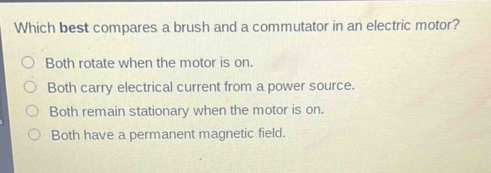 which best compares a brush and a commutator in an electric motor?\nboth rotate when the motor is on.\nboth carry electrical current from a power source.\nboth remain stationary when the motor is on.\nboth have a permanent magnetic field.