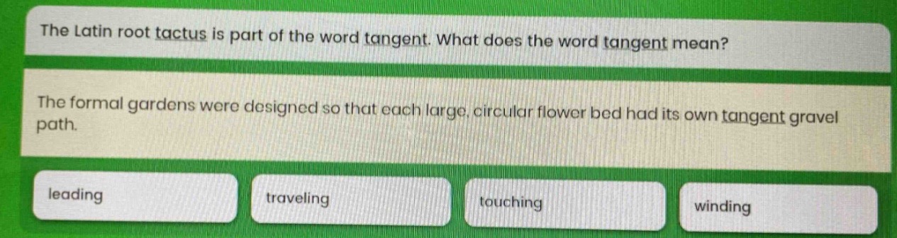 the latin root tactus is part of the word tangent. what does the word tangent mean? the formal gardens were designed so that each large, circular flower bed had its own tangent gravel path. leading traveling touching winding
