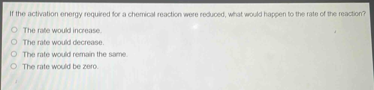 if the activation energy required for a chemical reaction were reduced, what would happen to the rate of the reaction?\nthe rate would increase.\nthe rate would decrease.\nthe rate would remain the same.\nthe rate would be zero.