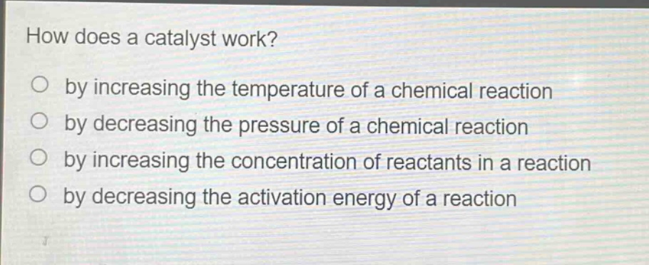 how does a catalyst work?\nby increasing the temperature of a chemical reaction\nby decreasing the pressure of a chemical reaction\nby increasing the concentration of reactants in a reaction\nby decreasing the activation energy of a reaction