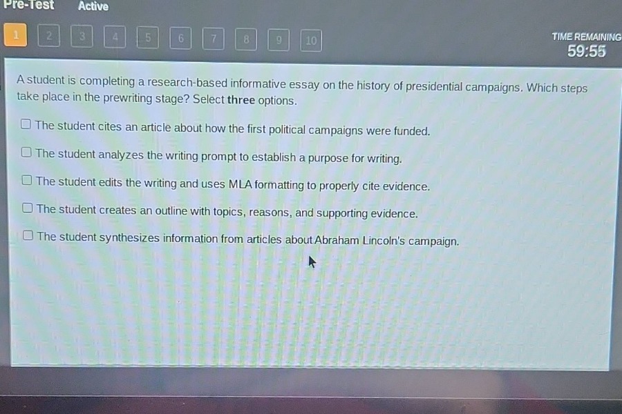 a student is completing a research - based informative essay on the history of presidential campaigns. which steps take place in the prewriting stage? select three options.\n□ the student cites an article about how the first political campaigns were funded.\n□ the student analyzes the writing prompt to establish a purpose for writing.\n□ the student edits the writing and uses mla formatting to properly cite evidence.\n□ the student creates an outline with topics, reasons, and supporting evidence.\n□ the student synthesizes information from articles about abraham lincolns campaign.