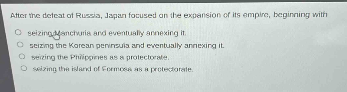 after the defeat of russia, japan focused on the expansion of its empire, beginning with\nseizing manchuria and eventually annexing it.\nseizing the korean peninsula and eventually annexing it.\nseizing the philippines as a protectorate.\nseizing the island of formosa as a protectorate.