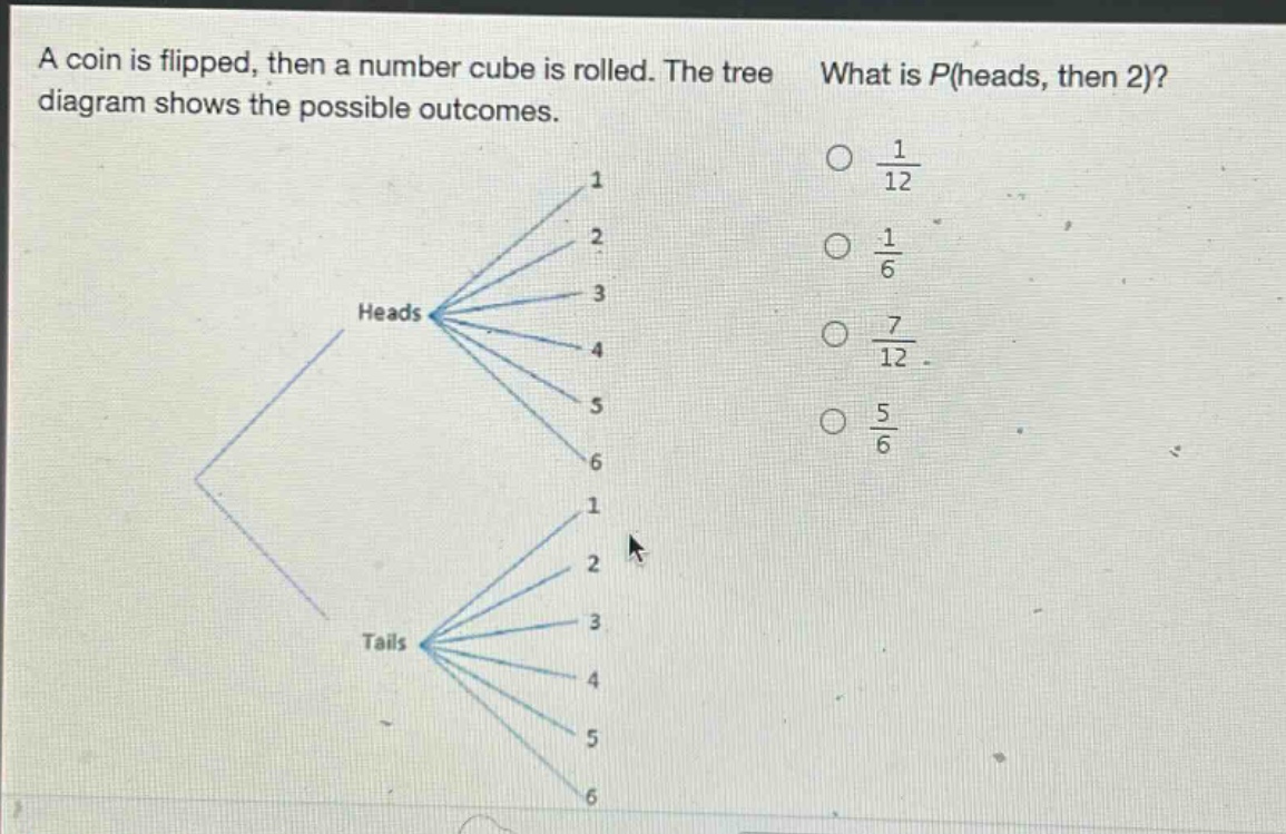a coin is flipped, then a number cube is rolled. the tree diagram shows the possible outcomes. what is p(heads, then 2)? $\frac{1}{12}$ $\frac{1}{6}$ $\frac{7}{12}$ $\frac{5}{6}$