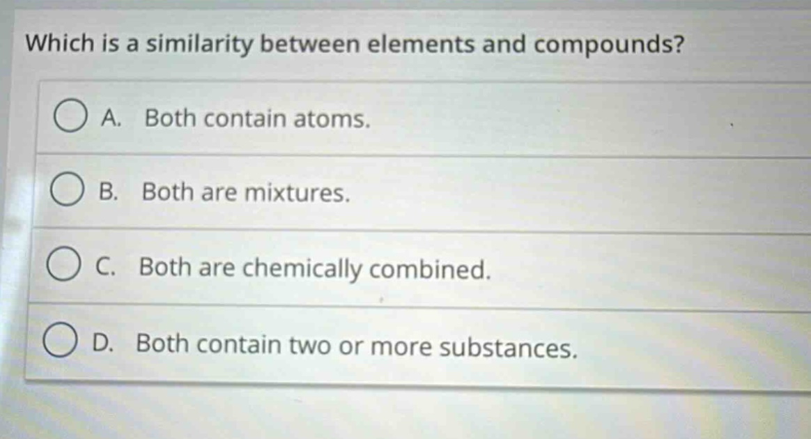 which is a similarity between elements and compounds?\na. both contain atoms.\nb. both are mixtures.\nc. both are chemically combined.\nd. both contain two or more substances.