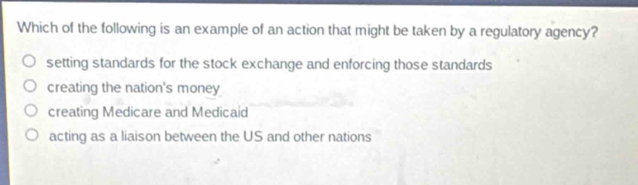 which of the following is an example of an action that might be taken by a regulatory agency?\nsetting standards for the stock exchange and enforcing those standards\ncreating the nations money\ncreating medicare and medicaid\nacting as a liaison between the us and other nations