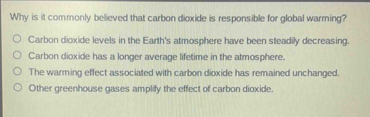 why is it commonly believed that carbon dioxide is responsible for global warming?\ncarbon dioxide levels in the earths atmosphere have been steadily decreasing.\ncarbon dioxide has a longer average lifetime in the atmosphere.\nthe warming effect associated with carbon dioxide has remained unchanged.\nother greenhouse gases amplify the effect of carbon dioxide.