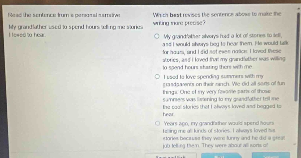 read the sentence from a personal narrative. my grandfather used to spend hours telling me stories i loved to hear. which best revises the sentence above to make the writing more precise? my grandfather always had a lot of stories to tell, and i would always beg to hear them. he would talk for hours, and i did not even notice. i loved these stories, and i loved that my grandfather was willing to spend hours sharing them with me. i used to love spending summers with my grandparents on their ranch. we did all sorts of fun things. one of my very favorite parts of those summers was listening to my grandfather tell me the cool stories that i always loved and begged to hear. years ago, my grandfather would spend hours telling me all kinds of stories. i always loved his stories because they were funny and he did a great job telling them. they were about all sorts of