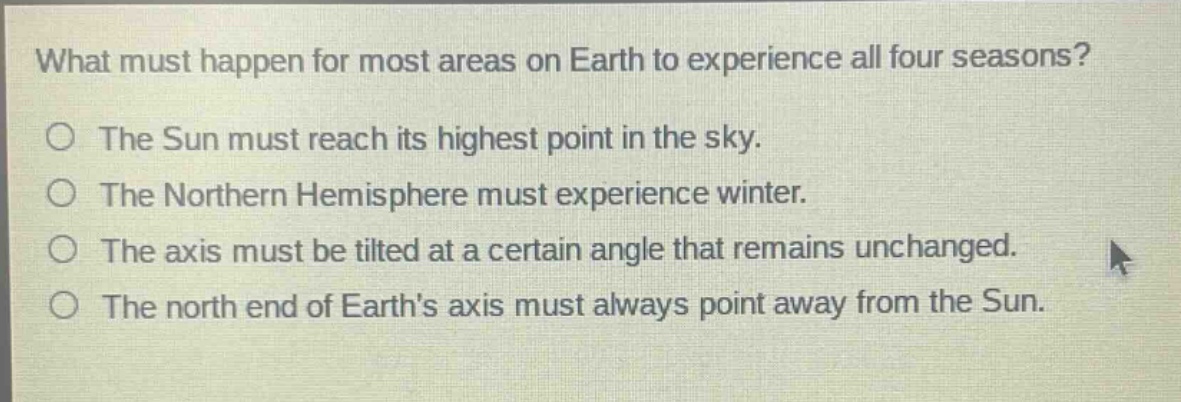 what must happen for most areas on earth to experience all four seasons?\no the sun must reach its highest point in the sky.\no the northern hemisphere must experience winter.\no the axis must be tilted at a certain angle that remains unchanged.\no the north end of earths axis must always point away from the sun.