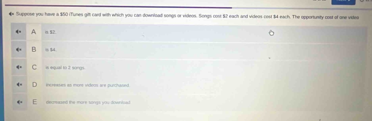 suppose you have a $50 itunes gift card with which you can download songs or videos. songs cost $2 each and videos cost $4 each. the opportunity cost of one video\na is $2.\nb is $4.\nc is equal to 2 songs.\nd increases as more videos are purchased.\ne decreased the more songs you download