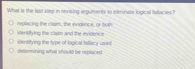 what is the last step in revising arguments to eliminate logical fallacies?\nreplacing the claim, the evidence, or both\nidentifying the claim and the evidence\nidentifying the type of logical fallacy used\ndetermining what should be replaced