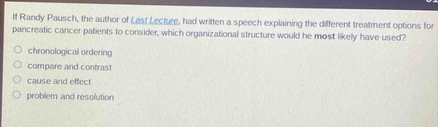if randy pausch, the author of last lecture, had written a speech explaining the different treatment options for pancreatic cancer patients to consider, which organizational structure would he most likely have used?\nchronological ordering\ncompare and contrast\ncause and effect\nproblem and resolution