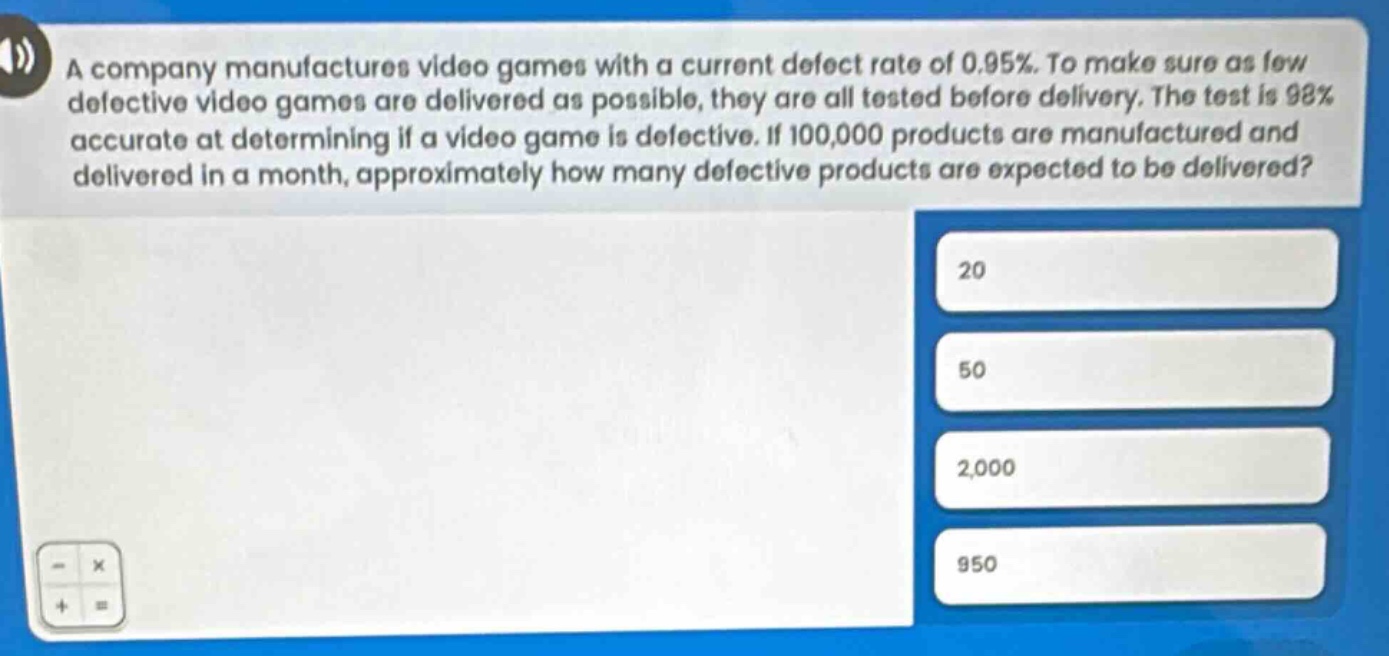 a company manufactures video games with a current defect rate of 0.95%. to make sure as few defective video games are delivered as possible, they are all tested before delivery. the test is 98% accurate at determining if a video game is defective. if 100,000 products are manufactured and delivered in a month, approximately how many defective products are expected to be delivered? 20 50 2,000 950
