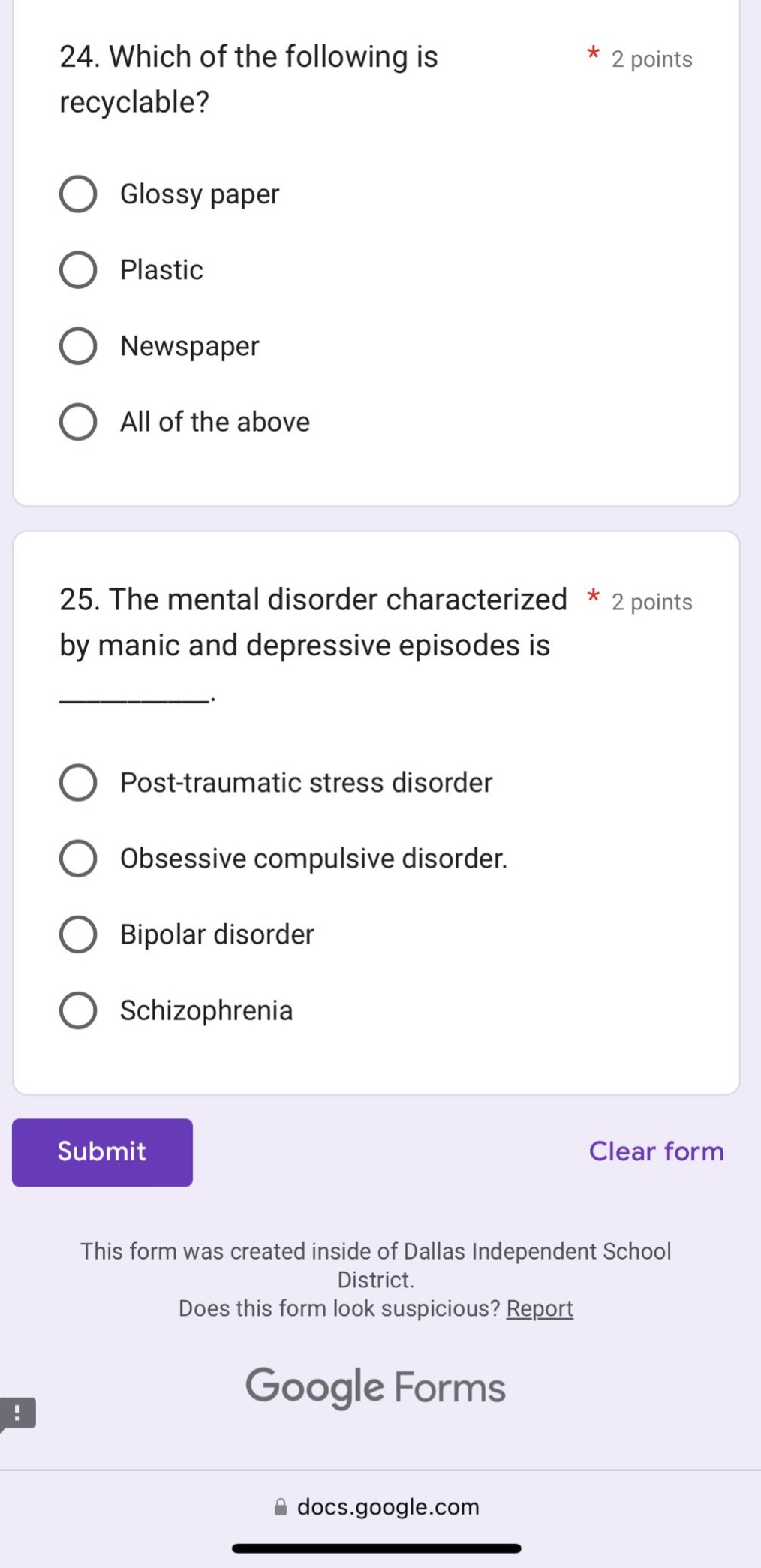 24. which of the following is recyclable? * 2 points\nglossy paper\nplastic\nnewspaper\nall of the above\n\n25. the mental disorder characterized by manic and depressive episodes is __________. * 2 points\npost - traumatic stress disorder\nobsessive compulsive disorder.\nbipolar disorder\nschizophrenia\nsubmit\nclear form\nthis form was created inside of dallas independent school district.\ndoes this form look suspicious? report\ngoogle forms\ndocs.google.com