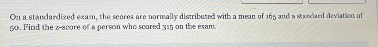 on a standardized exam, the scores are normally distributed with a mean of 165 and a standard deviation of 50. find the z - score of a person who scored 315 on the exam.