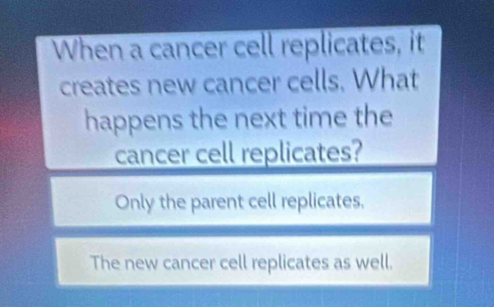 when a cancer cell replicates, it creates new cancer cells. what happens the next time the cancer cell replicates?\nonly the parent cell replicates.\nthe new cancer cell replicates as well.