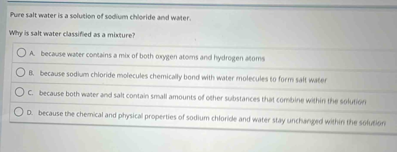 pure salt water is a solution of sodium chloride and water. why is salt water classified as a mixture? a. because water contains a mix of both oxygen atoms and hydrogen atoms b. because sodium chloride molecules chemically bond with water molecules to form salt water c. because both water and salt contain small amounts of other substances that combine within the solution d. because the chemical and physical properties of sodium chloride and water stay unchanged within the solution