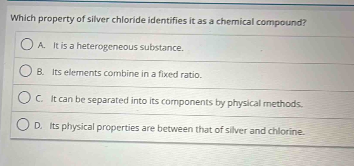 which property of silver chloride identifies it as a chemical compound?\na. it is a heterogeneous substance.\nb. its elements combine in a fixed ratio.\nc. it can be separated into its components by physical methods.\nd. its physical properties are between that of silver and chlorine.