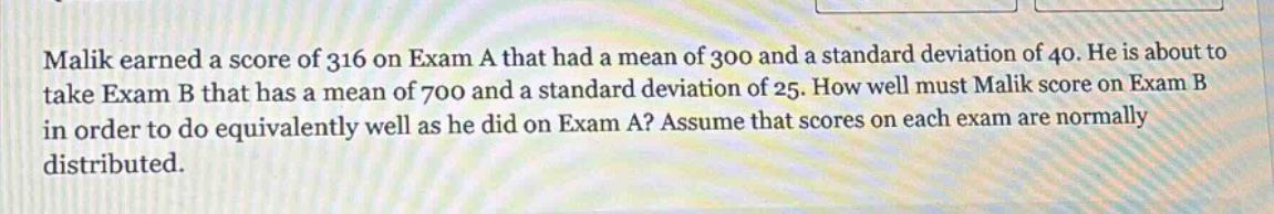 malik earned a score of 316 on exam a that had a mean of 300 and a standard deviation of 40. he is about to take exam b that has a mean of 700 and a standard deviation of 25. how well must malik score on exam b in order to do equivalently well as he did on exam a? assume that scores on each exam are normally distributed.