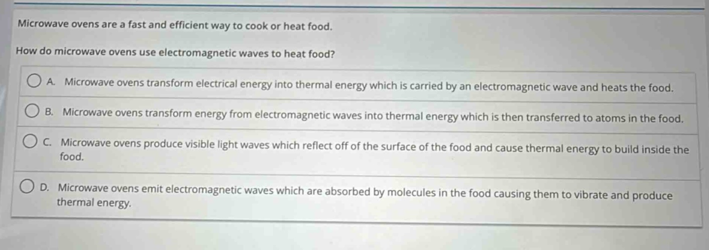 microwave ovens are a fast and efficient way to cook or heat food.\nhow do microwave ovens use electromagnetic waves to heat food?\na. microwave ovens transform electrical energy into thermal energy which is carried by an electromagnetic wave and heats the food.\nb. microwave ovens transform energy from electromagnetic waves into thermal energy which is then transferred to atoms in the food.\nc. microwave ovens produce visible light waves which reflect off of the surface of the food and cause thermal energy to build inside the food.\nd. microwave ovens emit electromagnetic waves which are absorbed by molecules in the food causing them to vibrate and produce thermal energy.