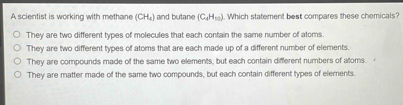 a scientist is working with methane (ch₄) and butane (c₄h₁₀). which statement best compares these chemicals? they are two different types of molecules that each contain the same number of atoms. they are two different types of atoms that are each made up of a different number of elements. they are compounds made of the same two elements, but each contain different numbers of atoms. they are matter made of the same two compounds, but each contain different types of elements.